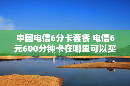 中国电信6分卡套餐 电信6元600分钟卡在哪里可以买到