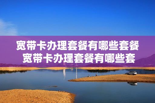 宽带卡办理套餐有哪些套餐 宽带卡办理套餐有哪些套餐可以用