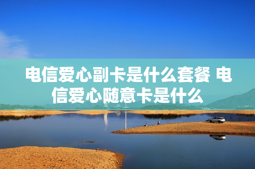 电信爱心副卡是什么套餐 电信爱心随意卡是什么