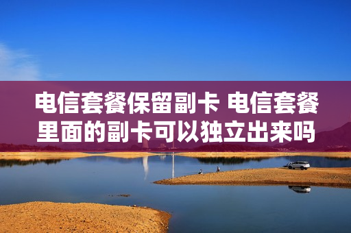 电信套餐保留副卡 电信套餐里面的副卡可以独立出来吗