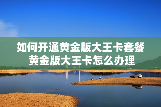如何开通黄金版大王卡套餐 黄金版大王卡怎么办理