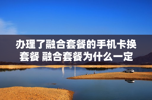 办理了融合套餐的手机卡换套餐 融合套餐为什么一定要去营业厅改