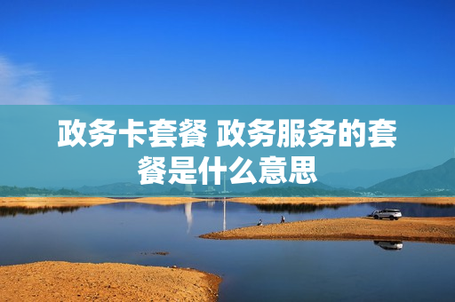 政务卡套餐 政务服务的套餐是什么意思