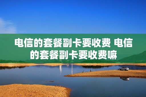 电信的套餐副卡要收费 电信的套餐副卡要收费嘛