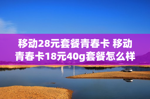 移动28元套餐青春卡 移动青春卡18元40g套餐怎么样