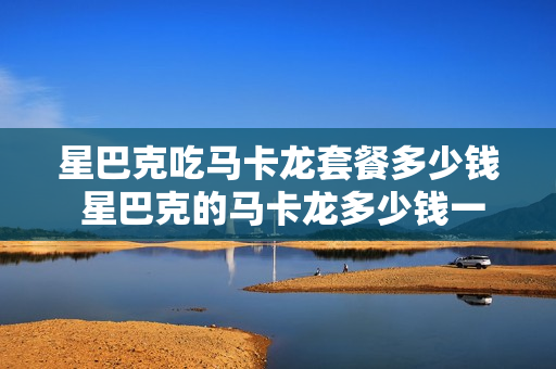 星巴克吃马卡龙套餐多少钱 星巴克的马卡龙多少钱一个