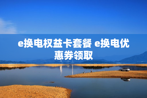 e换电权益卡套餐 e换电优惠券领取