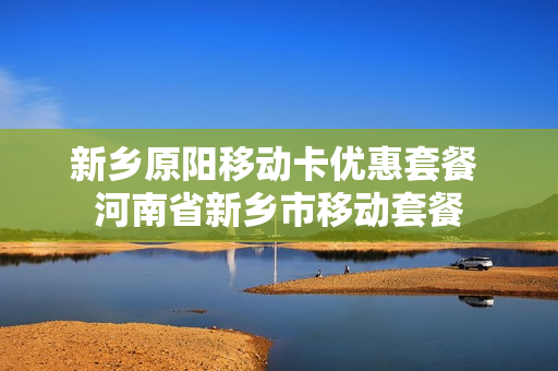 新乡原阳移动卡优惠套餐 河南省新乡市移动套餐