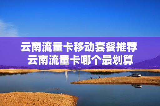云南流量卡移动套餐推荐 云南流量卡哪个最划算
