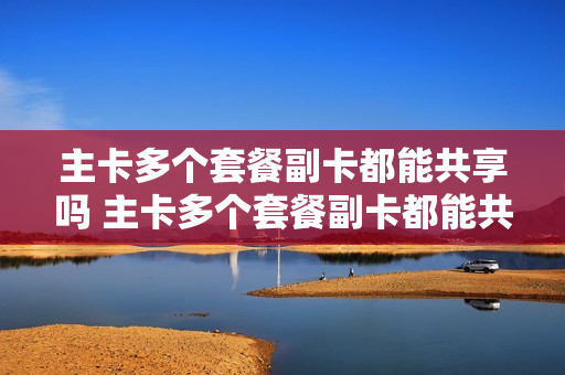 主卡多个套餐副卡都能共享吗 主卡多个套餐副卡都能共享吗