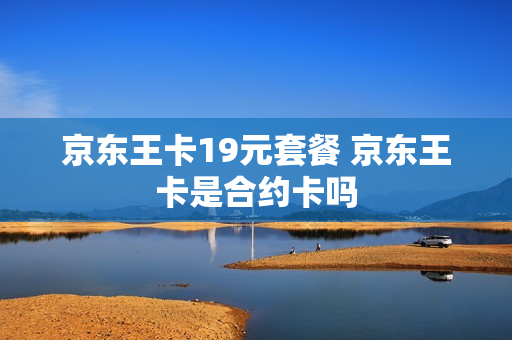 京东王卡19元套餐 京东王卡是合约卡吗