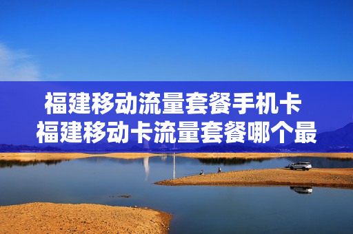 福建移动流量套餐手机卡 福建移动卡流量套餐哪个最划算