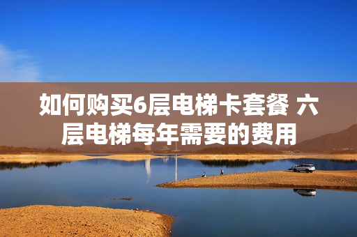 如何购买6层电梯卡套餐 六层电梯每年需要的费用