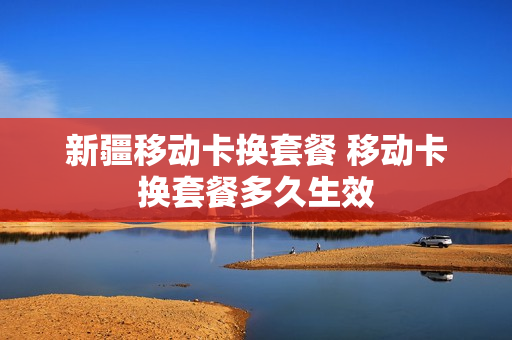 新疆移动卡换套餐 移动卡换套餐多久生效