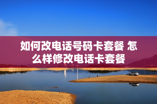 如何改电话号码卡套餐 怎么样修改电话卡套餐