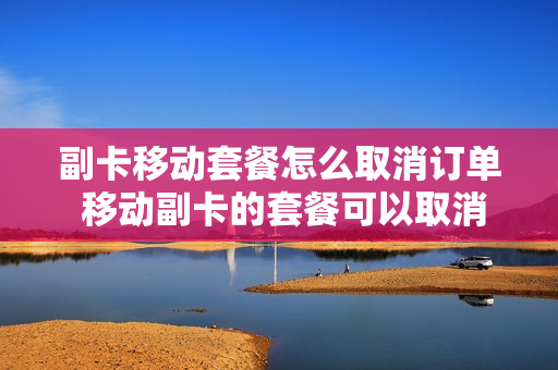 副卡移动套餐怎么取消订单 移动副卡的套餐可以取消吗