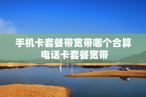 手机卡套餐带宽带哪个合算 电话卡套餐宽带