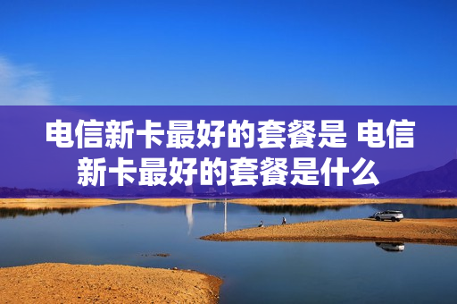 电信新卡最好的套餐是 电信新卡最好的套餐是什么