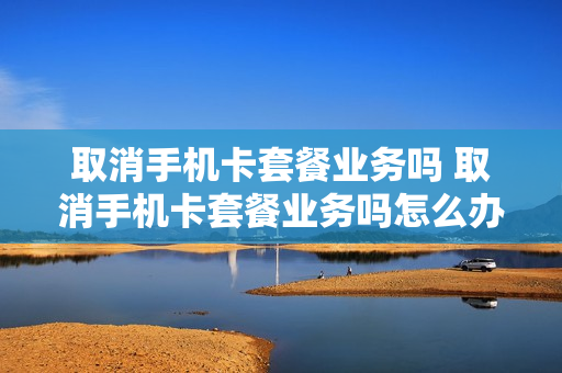取消手机卡套餐业务吗 取消手机卡套餐业务吗怎么办理