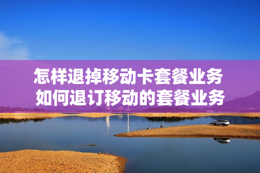 怎样退掉移动卡套餐业务 如何退订移动的套餐业务