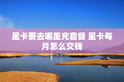 星卡要去哪里充套餐 星卡每月怎么交钱