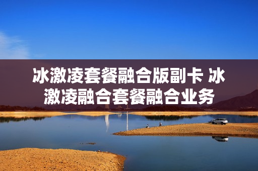 冰激凌套餐融合版副卡 冰激凌融合套餐融合业务
