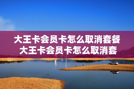 大王卡会员卡怎么取消套餐 大王卡会员卡怎么取消套餐业务