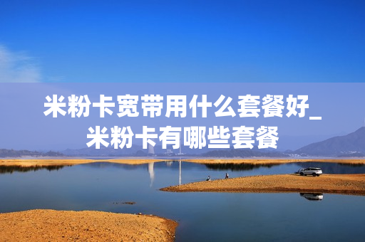米粉卡宽带用什么套餐好_米粉卡有哪些套餐