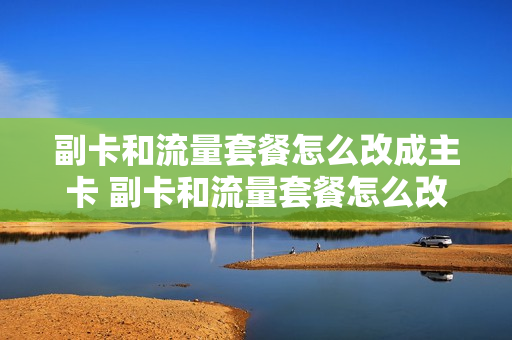 副卡和流量套餐怎么改成主卡 副卡和流量套餐怎么改成主卡套餐