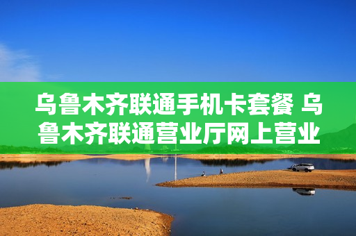 乌鲁木齐联通手机卡套餐 乌鲁木齐联通营业厅网上营业厅