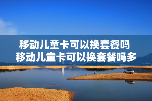 移动儿童卡可以换套餐吗 移动儿童卡可以换套餐吗多少钱