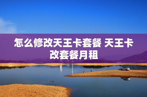 怎么修改天王卡套餐 天王卡改套餐月租