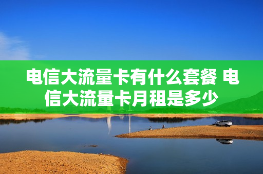 电信大流量卡有什么套餐 电信大流量卡月租是多少
