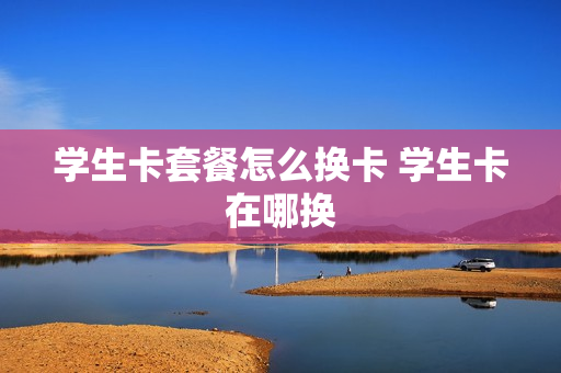 学生卡套餐怎么换卡 学生卡在哪换