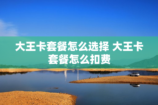 大王卡套餐怎么选择 大王卡套餐怎么扣费