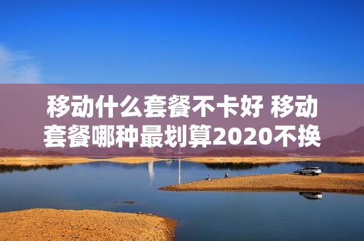 移动什么套餐不卡好 移动套餐哪种最划算2020不换卡