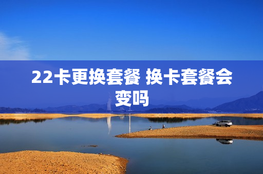 22卡更换套餐 换卡套餐会变吗
