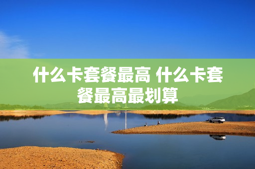 什么卡套餐最高 什么卡套餐最高最划算