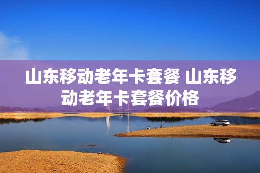 山东移动老年卡套餐 山东移动老年卡套餐价格
