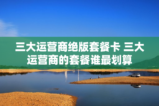 三大运营商绝版套餐卡 三大运营商的套餐谁最划算