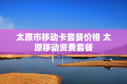 太原市移动卡套餐价格 太原移动资费套餐