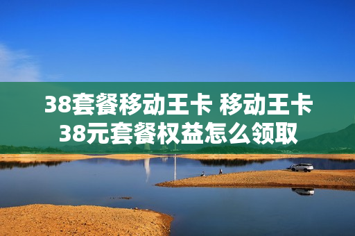 38套餐移动王卡 移动王卡38元套餐权益怎么领取