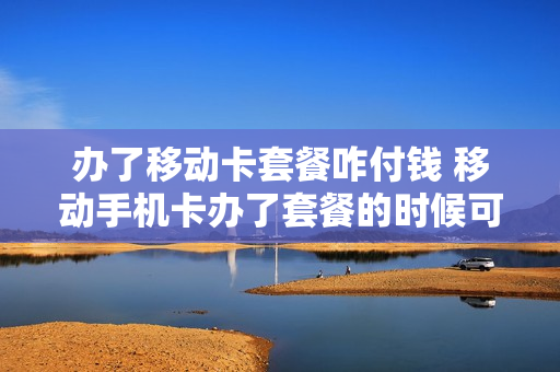 办了移动卡套餐咋付钱 移动手机卡办了套餐的时候可以销户吗?