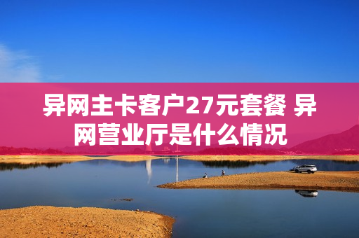 异网主卡客户27元套餐 异网营业厅是什么情况