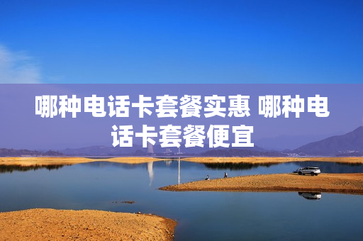 哪种电话卡套餐实惠 哪种电话卡套餐便宜