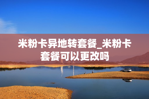米粉卡异地转套餐_米粉卡套餐可以更改吗