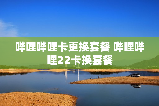 哔哩哔哩卡更换套餐 哔哩哔哩22卡换套餐