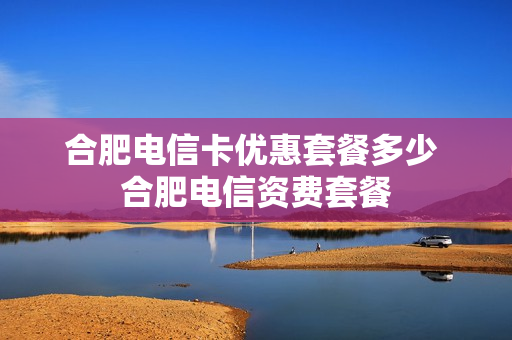 合肥电信卡优惠套餐多少 合肥电信资费套餐