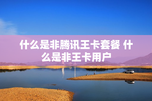 什么是非腾讯王卡套餐 什么是非王卡用户