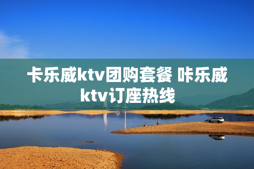 卡乐威ktv团购套餐 咔乐威ktv订座热线